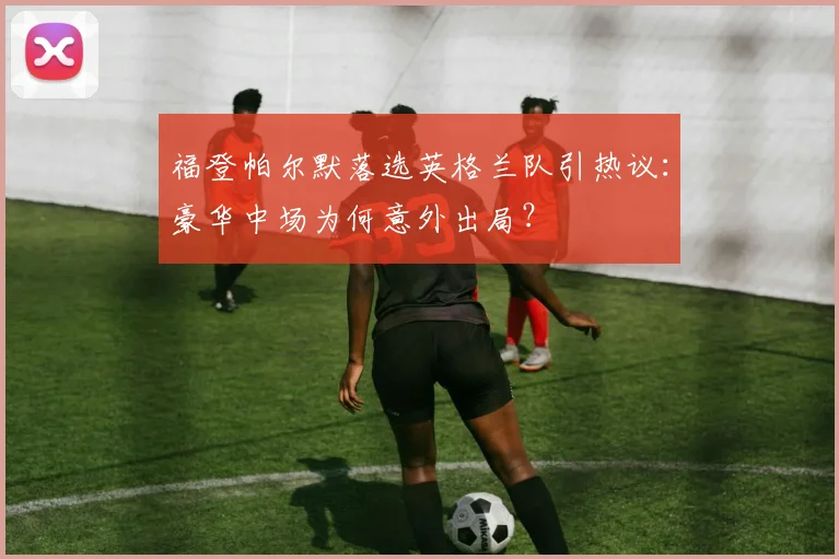 福登帕尔默落选英格兰队引热议:豪华中场为何意外出局?