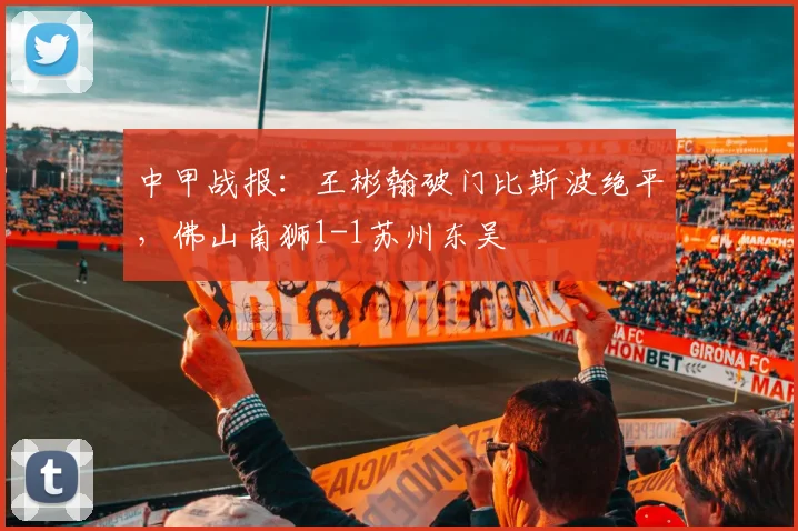 中甲战报：王彬翰破门比斯波绝平，佛山南狮1-1苏州东吴