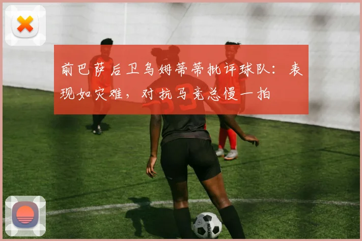 前巴萨后卫乌姆蒂蒂批评球队：表现如灾难，对抗马竞总慢一拍