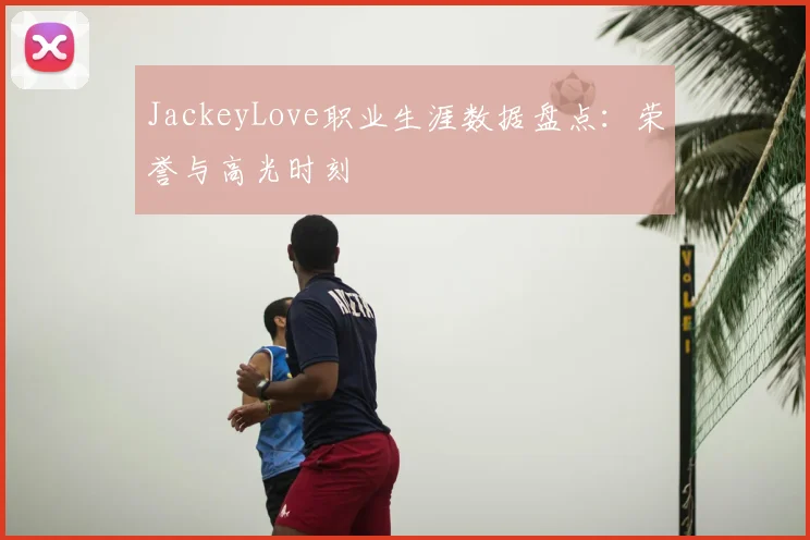 JackeyLove职业生涯数据盘点:荣誉与高光时刻