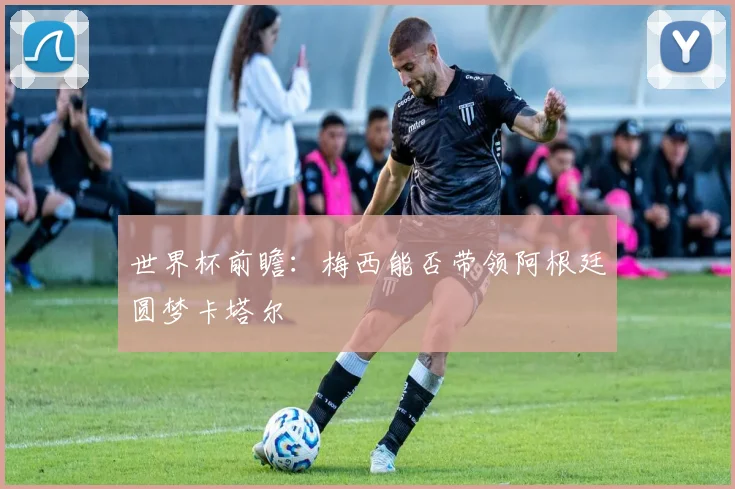 世界杯前瞻：梅西能否带领阿根廷圆梦卡塔尔