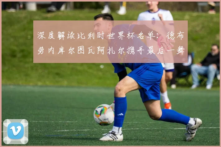 深度解读比利时世界杯名单：德布劳内库尔图瓦阿扎尔携手最后一舞