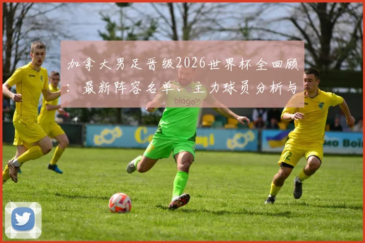 加拿大男足晋级2026世界杯全回顾：最新阵容名单、主力球员分析与实力解读