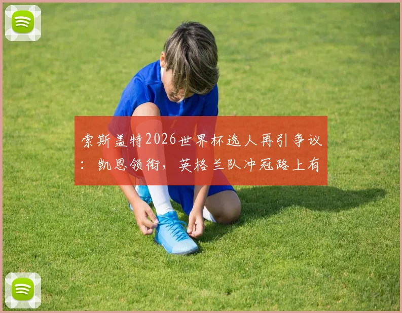 索斯盖特2026世界杯选人再引争议：凯恩领衔，英格兰队冲冠路上有哪些隐忧与新人机遇？