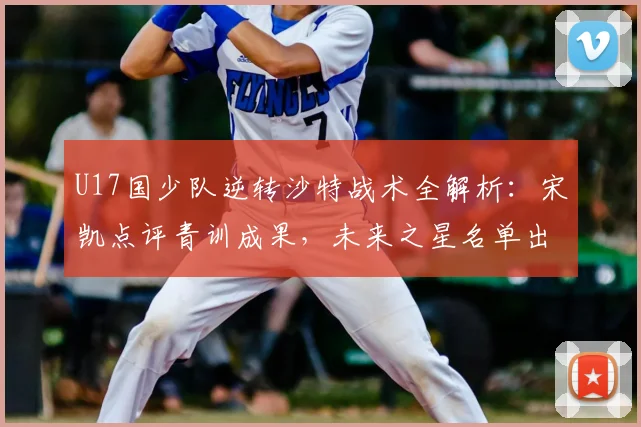 U17国少队逆转沙特战术全解析：宋凯点评青训成果，未来之星名单出炉
