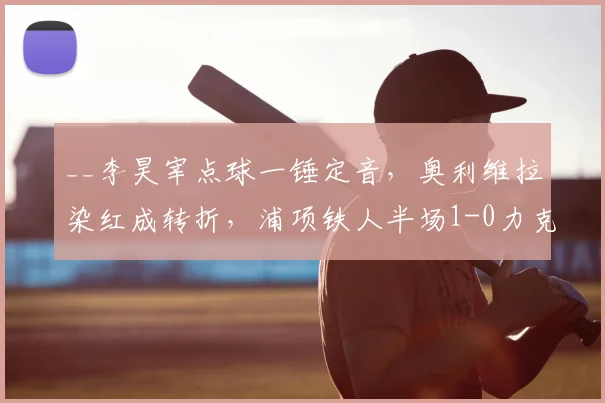 __李昊宰点球一锤定音，奥利维拉染红成转折，浦项铁人半场1-0力克大田市民__