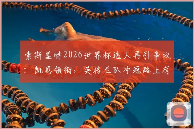 索斯盖特2026世界杯选人再引争议：凯恩领衔，英格兰队冲冠路上有哪些隐忧与新人机遇？