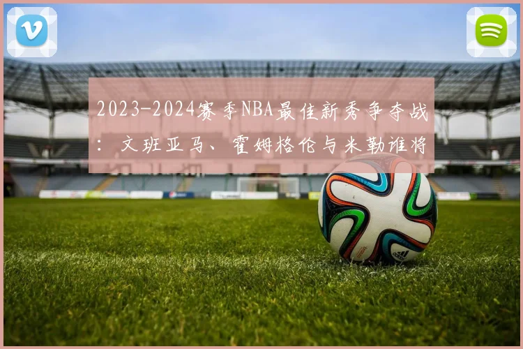 2023-2024赛季NBA最佳新秀争夺战：文班亚马、霍姆格伦与米勒谁将胜出？