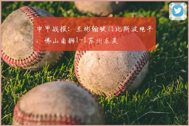 中甲战报：王彬翰破门比斯波绝平，佛山南狮1-1苏州东吴