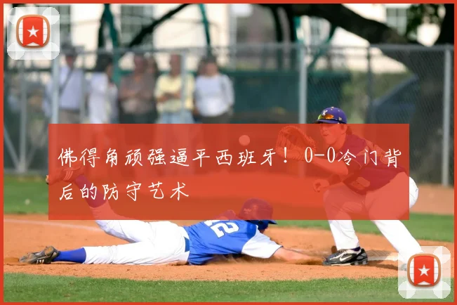 佛得角顽强逼平西班牙！0-0冷门背后的防守艺术
