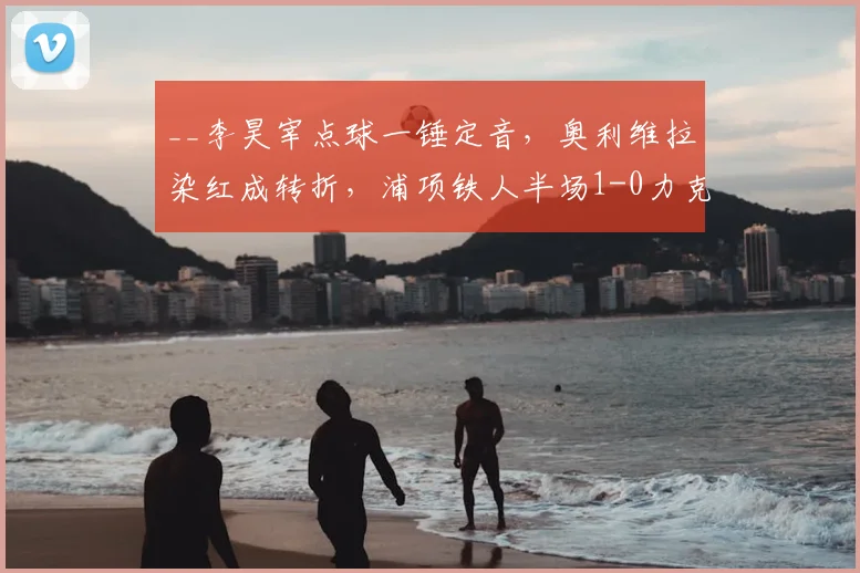 __李昊宰点球一锤定音，奥利维拉染红成转折，浦项铁人半场1-0力克大田市民__