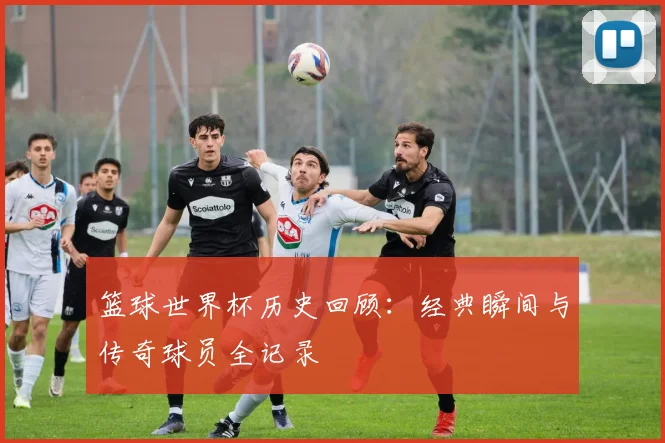 篮球世界杯历史回顾：经典瞬间与传奇球员全记录