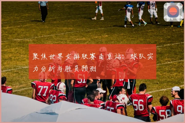 聚焦世界女排联赛南京站：球队实力分析与胜负预测