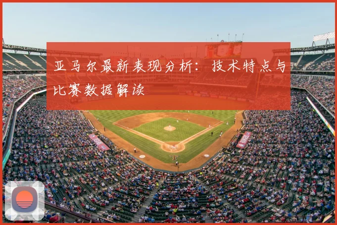 亚马尔最新表现分析：技术特点与比赛数据解读