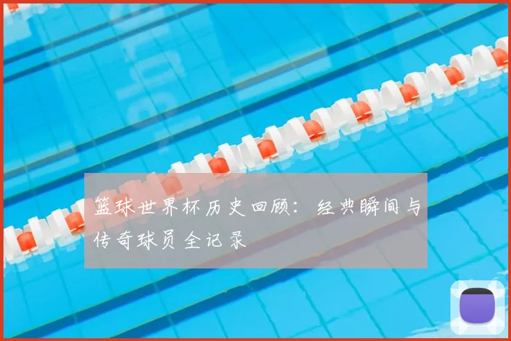 篮球世界杯历史回顾：经典瞬间与传奇球员全记录