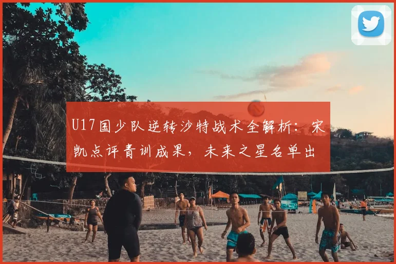 U17国少队逆转沙特战术全解析：宋凯点评青训成果，未来之星名单出炉