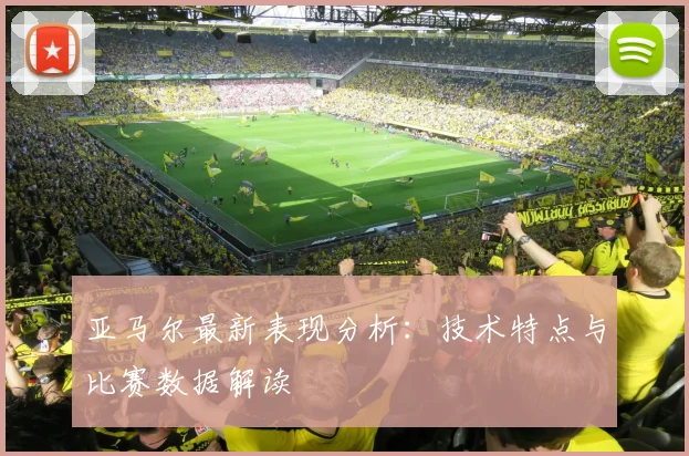 亚马尔最新表现分析：技术特点与比赛数据解读