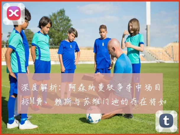 深度解析：阿森纳曼联争夺中场目标M费，赖斯与苏维门迪的存在将如何影响这笔关键转会？